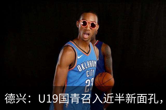 德兴：U19国青召入近半新面孔，邀约印尼国青队来华热身两场